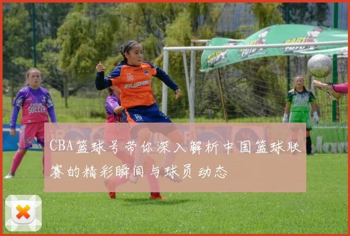 CBA篮球号带你深入解析中国篮球联赛的精彩瞬间与球员动态