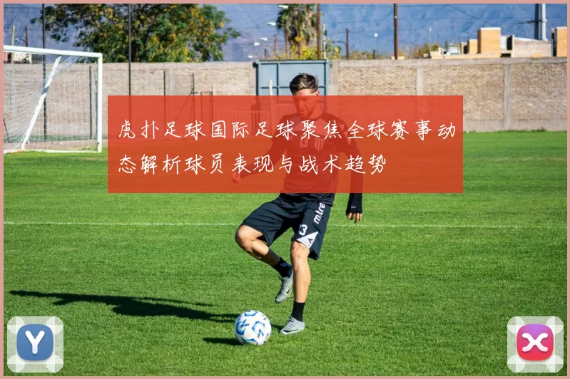 虎扑足球国际足球聚焦全球赛事动态解析球员表现与战术趋势