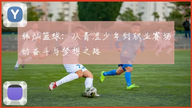 韩灿篮球：从青涩少年到职业赛场的奋斗与梦想之路