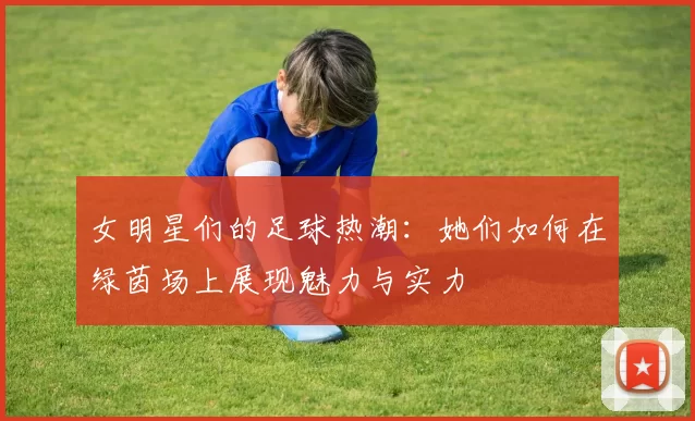 女明星们的足球热潮：她们如何在绿茵场上展现魅力与实力